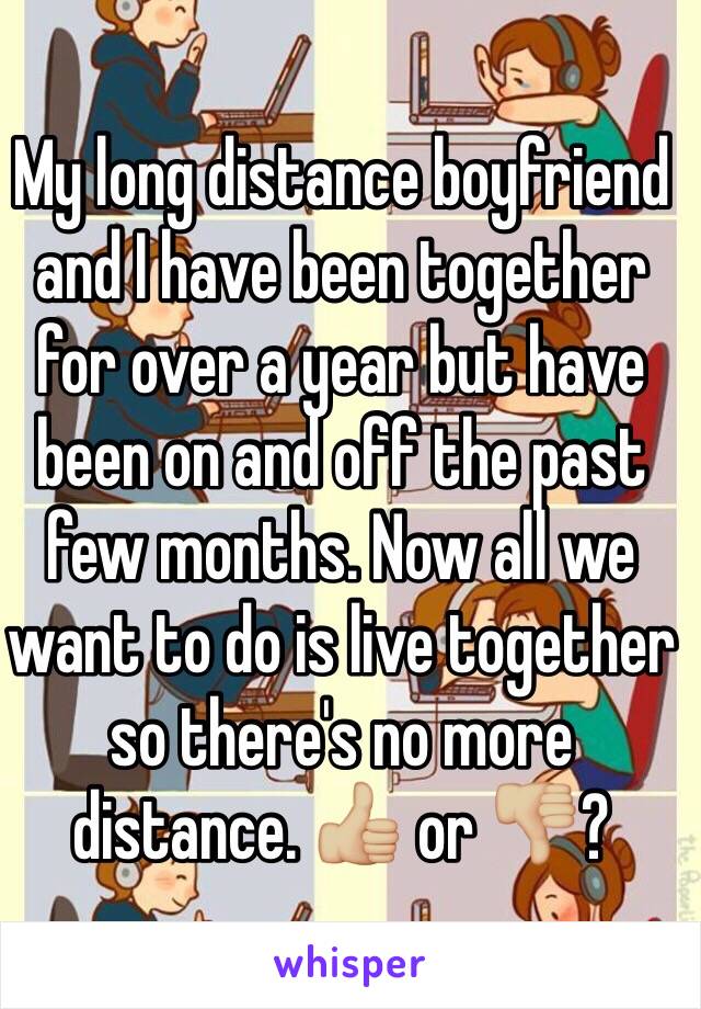 My long distance boyfriend and I have been together for over a year but have been on and off the past few months. Now all we want to do is live together so there's no more distance. 👍🏼 or 👎🏼?