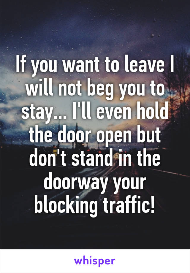 If you want to leave I will not beg you to stay... I'll even hold the door open but don't stand in the doorway your blocking traffic!