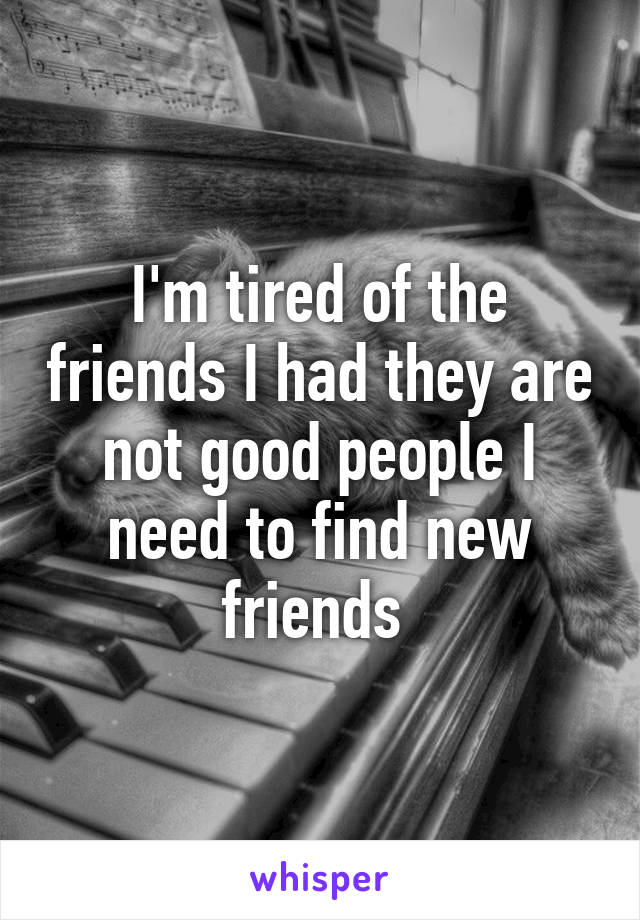 I'm tired of the friends I had they are not good people I need to find new friends 