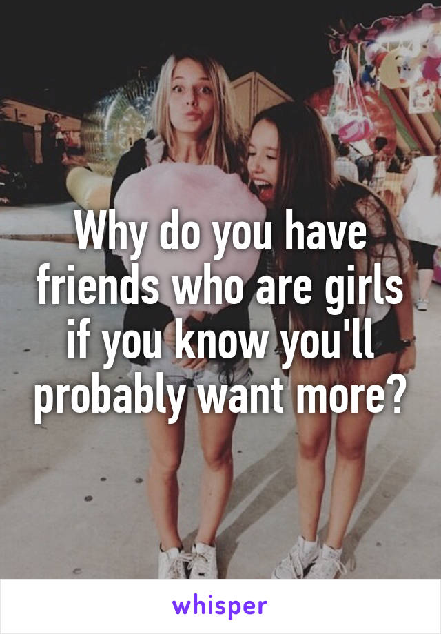 Why do you have friends who are girls if you know you'll probably want more?