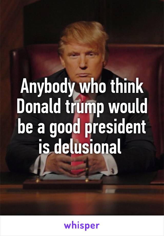 Anybody who think Donald trump would be a good president is delusional 