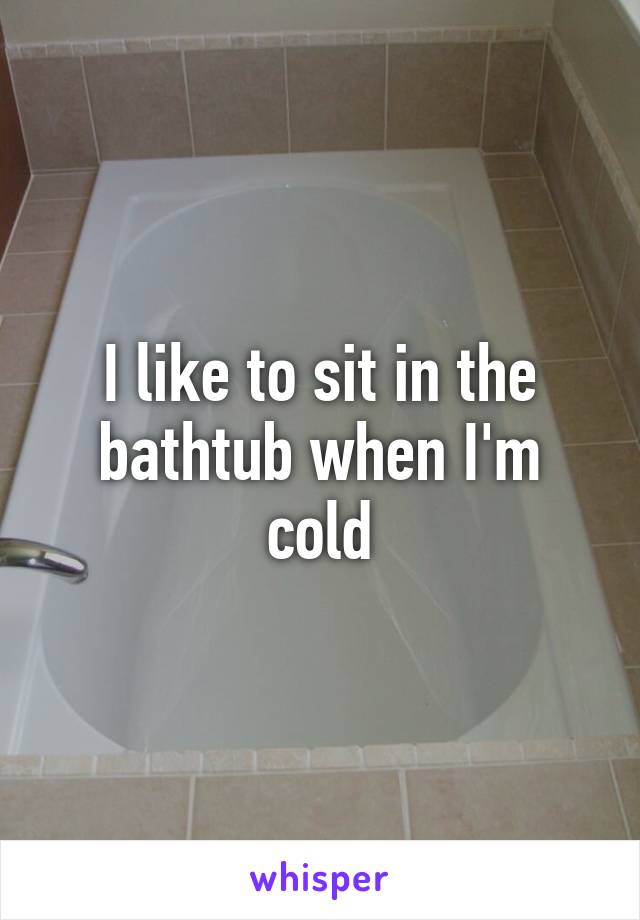 I like to sit in the bathtub when I'm cold