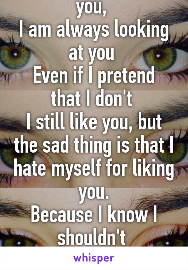 I always listen to you, 
I am always looking at you 
Even if I pretend that I don't 
I still like you, but the sad thing is that I hate myself for liking you.
Because I know I shouldn't 
Because I know that you don't deserve me.