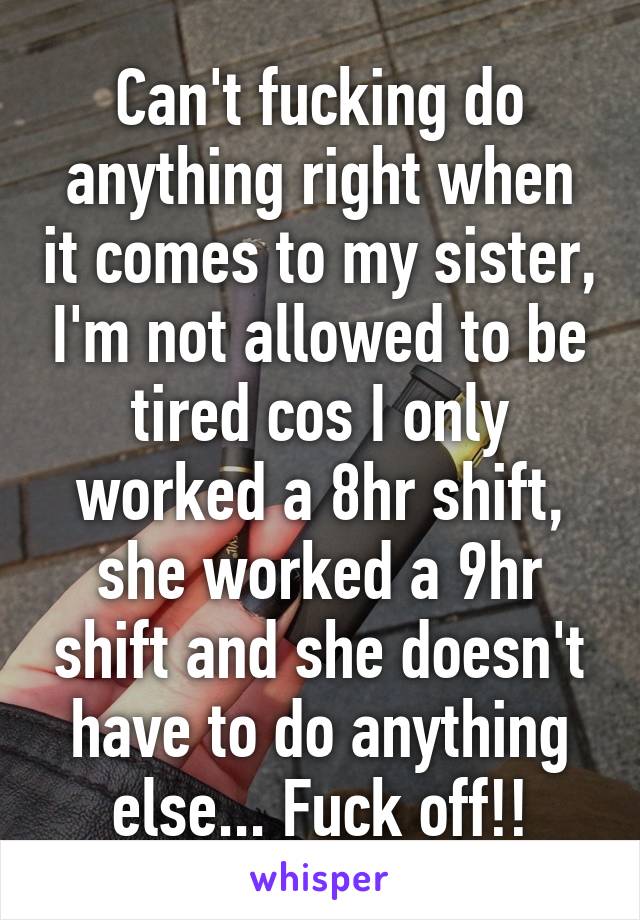 Can't fucking do anything right when it comes to my sister, I'm not allowed to be tired cos I only worked a 8hr shift, she worked a 9hr shift and she doesn't have to do anything else... Fuck off!!