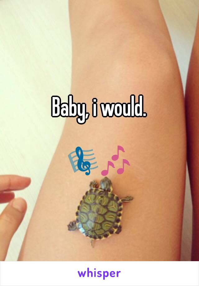 Baby, i would.

🎼🎶