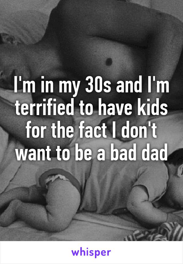 I'm in my 30s and I'm terrified to have kids for the fact I don't want to be a bad dad
