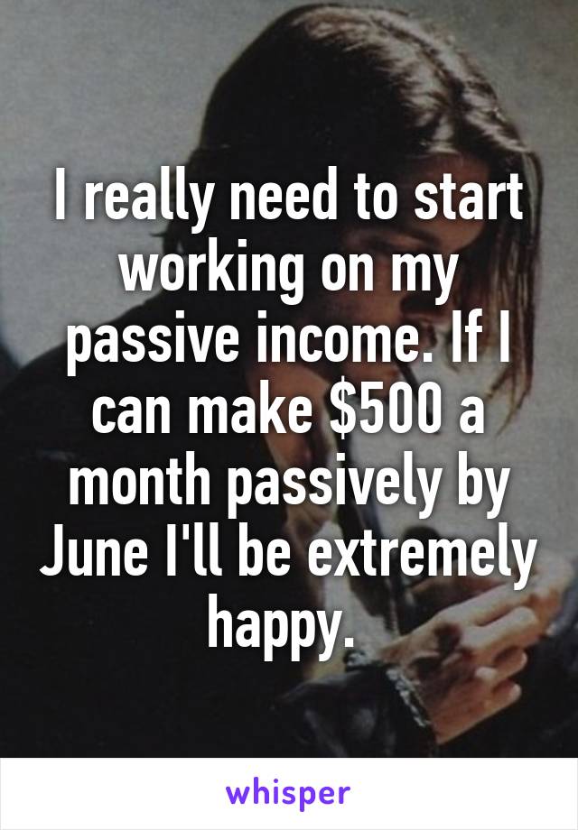 I really need to start working on my passive income. If I can make $500 a month passively by June I'll be extremely happy. 