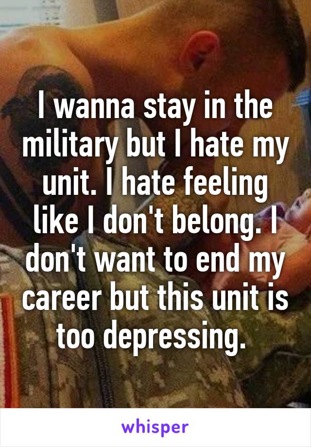 I wanna stay in the military but I hate my unit. I hate feeling like I don't belong. I don't want to end my career but this unit is too depressing. 