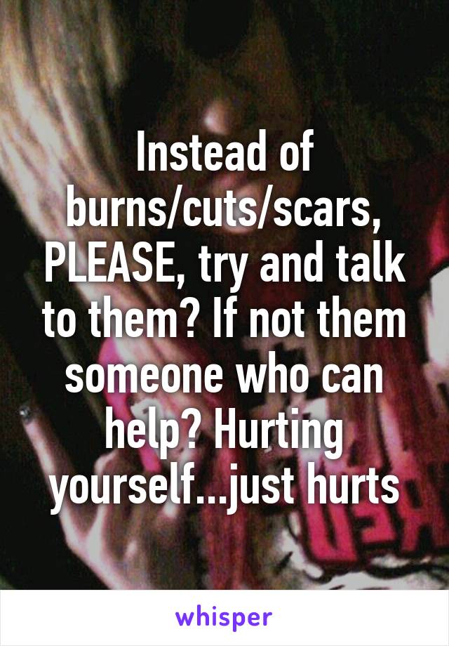 Instead of burns/cuts/scars, PLEASE, try and talk to them? If not them someone who can help? Hurting yourself...just hurts