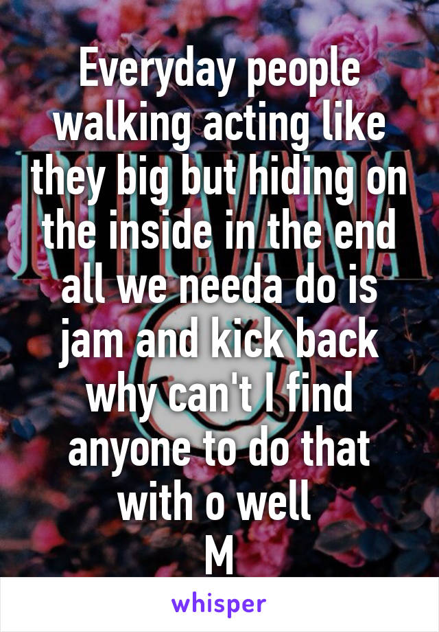 Everyday people walking acting like they big but hiding on the inside in the end all we needa do is jam and kick back why can't I find anyone to do that with o well 
M