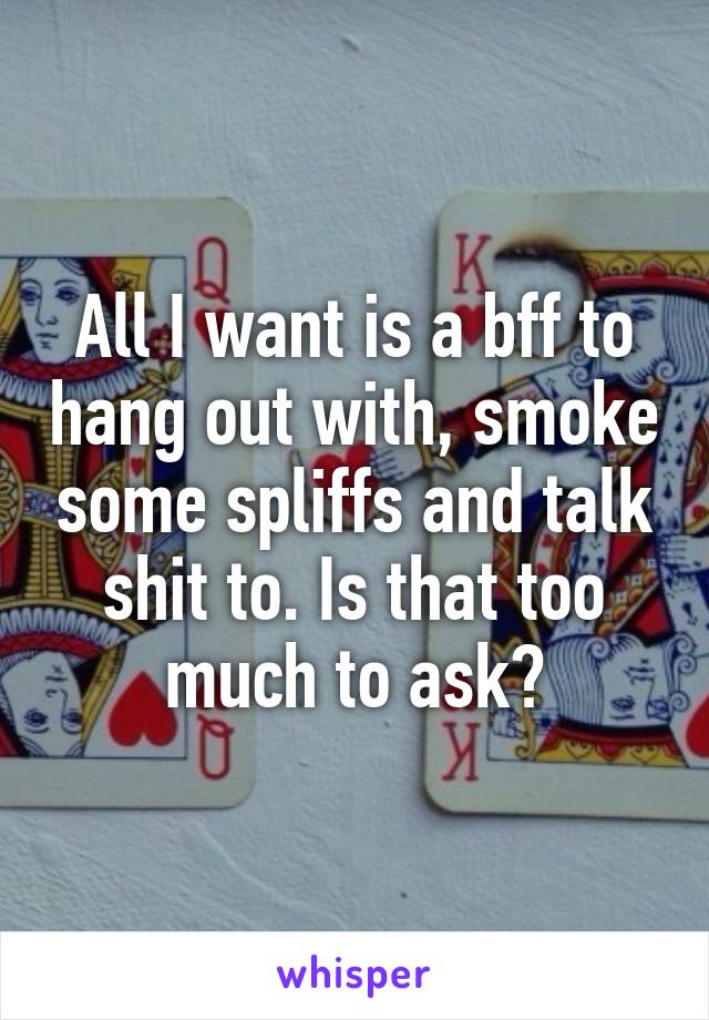 All I want is a bff to hang out with, smoke some spliffs and talk shit to. Is that too much to ask?