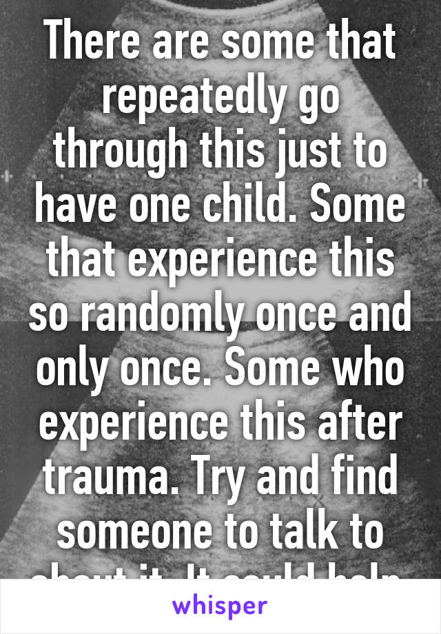 There are some that repeatedly go through this just to have one child. Some that experience this so randomly once and only once. Some who experience this after trauma. Try and find someone to talk to about it. It could help.