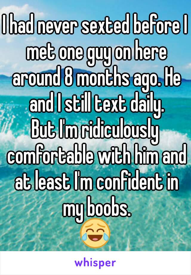 I had never sexted before I met one guy on here around 8 months ago. He and I still text daily.
But I'm ridiculously comfortable with him and at least I'm confident in my boobs.
😂