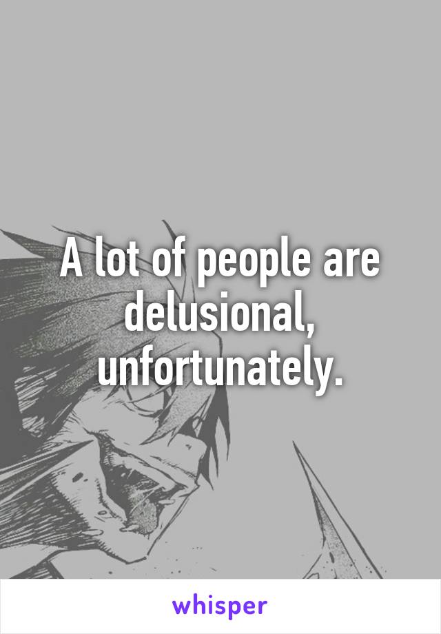 A lot of people are delusional, unfortunately.