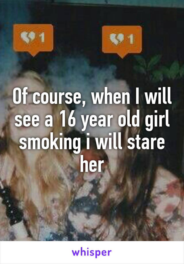 Of course, when I will see a 16 year old girl smoking i will stare her