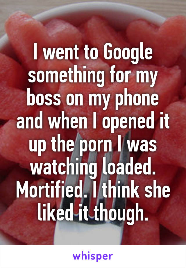 I went to Google something for my boss on my phone and when I opened it up the porn I was watching loaded. Mortified. I think she liked it though.