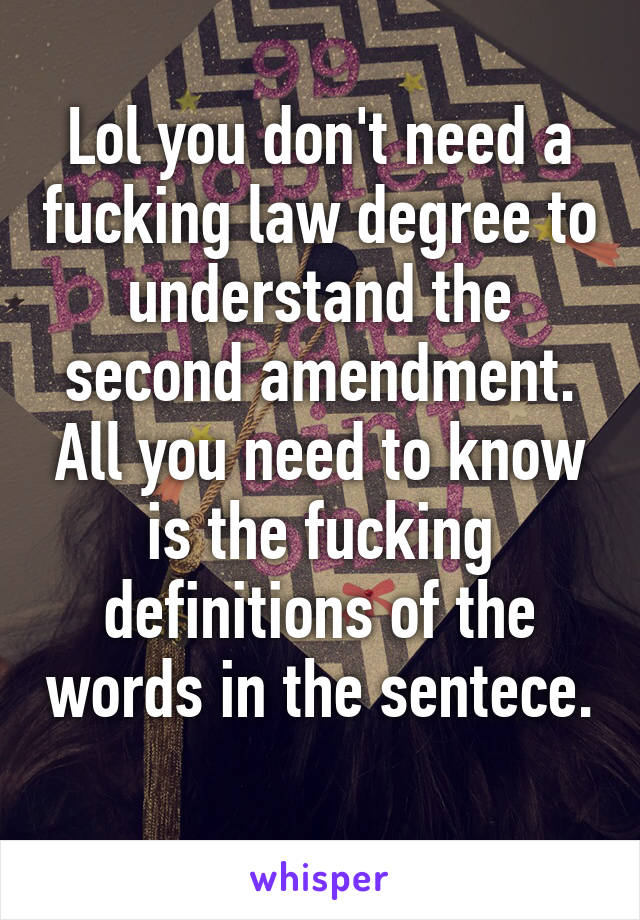 Lol you don't need a fucking law degree to understand the second amendment. All you need to know is the fucking definitions of the words in the sentece. 