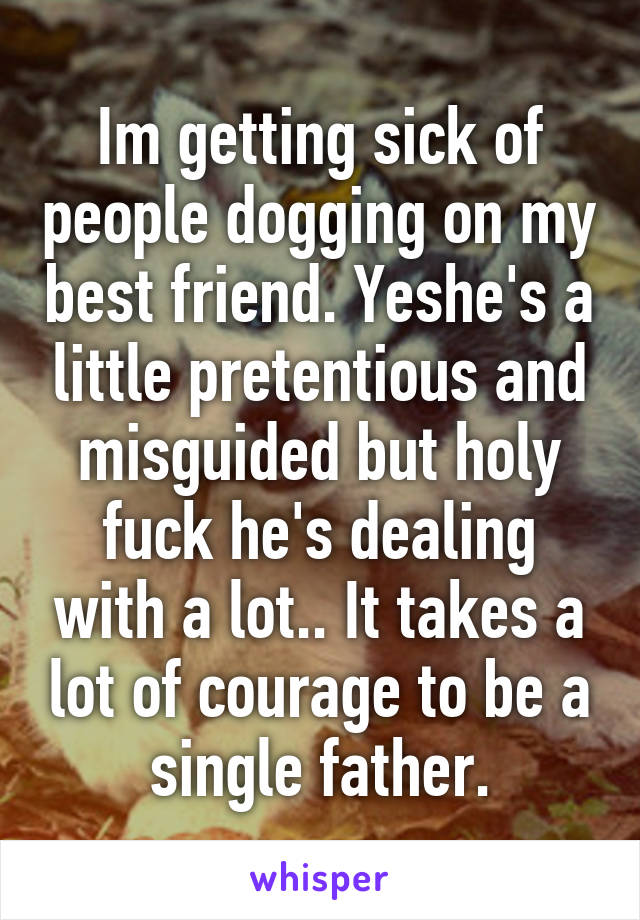 Im getting sick of people dogging on my best friend. Yeshe's a little pretentious and misguided but holy fuck he's dealing with a lot.. It takes a lot of courage to be a single father.