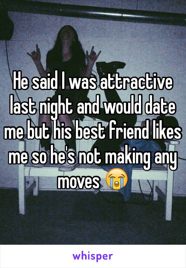 He said I was attractive last night and would date me but his best friend likes me so he's not making any moves 😭