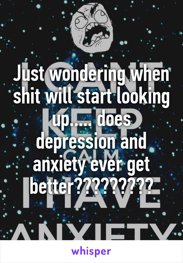 Just wondering when shit will start looking up..... does depression and anxiety ever get better?????????