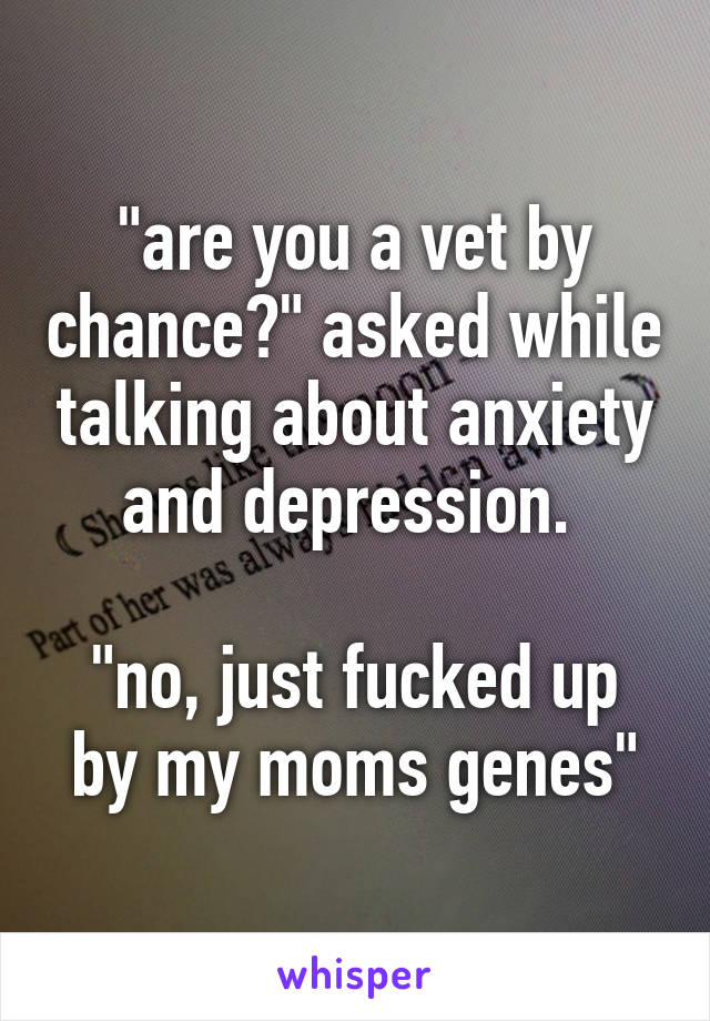 "are you a vet by chance?" asked while talking about anxiety and depression. 

"no, just fucked up by my moms genes"