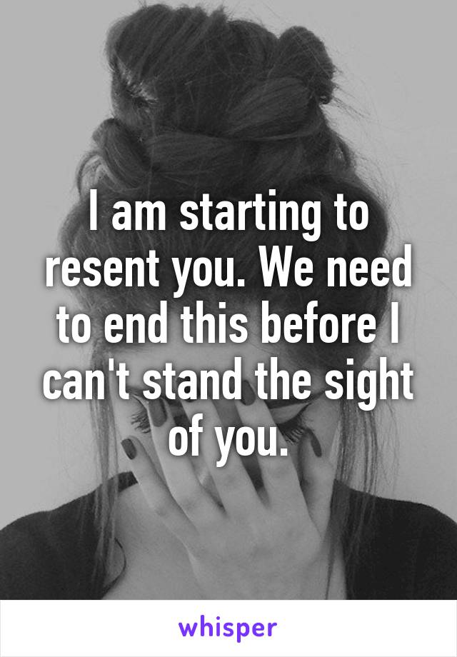 I am starting to resent you. We need to end this before I can't stand the sight of you.