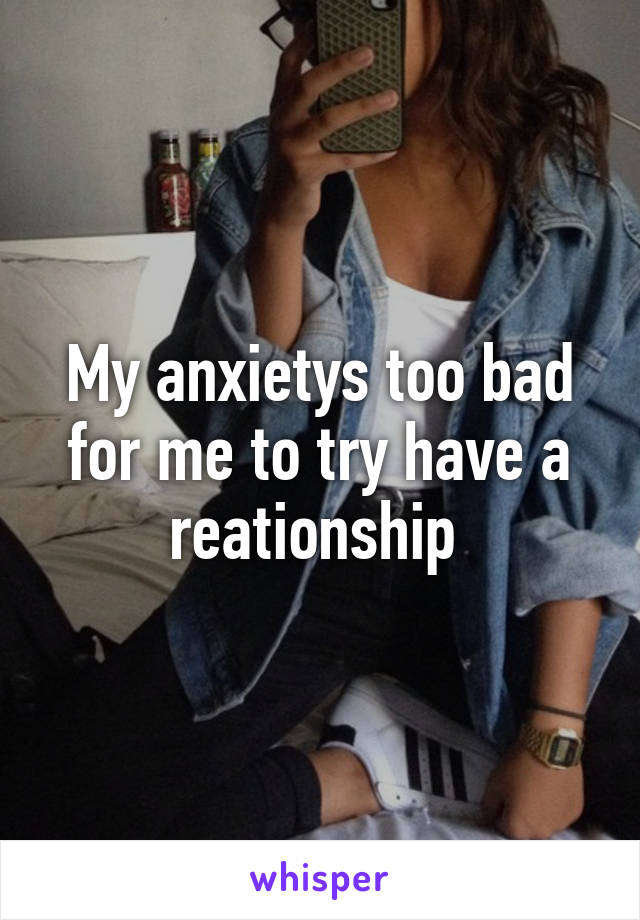 My anxietys too bad for me to try have a reationship 