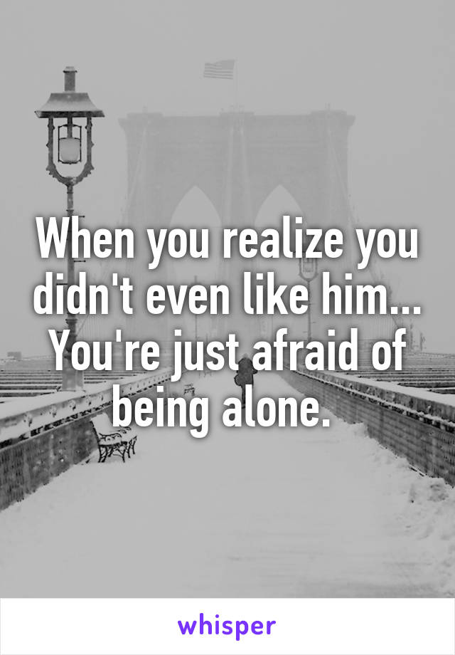 When you realize you didn't even like him... You're just afraid of being alone. 