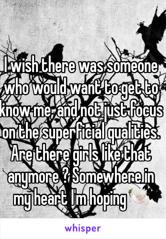 I wish there was someone who would want to get to know me, and not just focus on the superficial qualities. Are there girls like that anymore ? Somewhere in my heart I'm hoping🕊