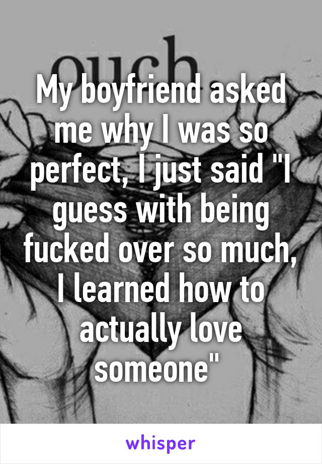 My boyfriend asked me why I was so perfect, I just said "I guess with being fucked over so much, I learned how to actually love someone" 