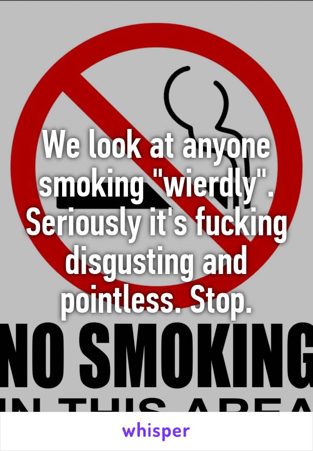 We look at anyone smoking "wierdly". Seriously it's fucking disgusting and pointless. Stop.