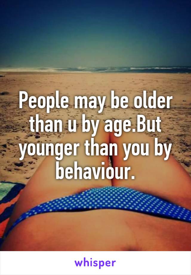 People may be older than u by age.But younger than you by behaviour.