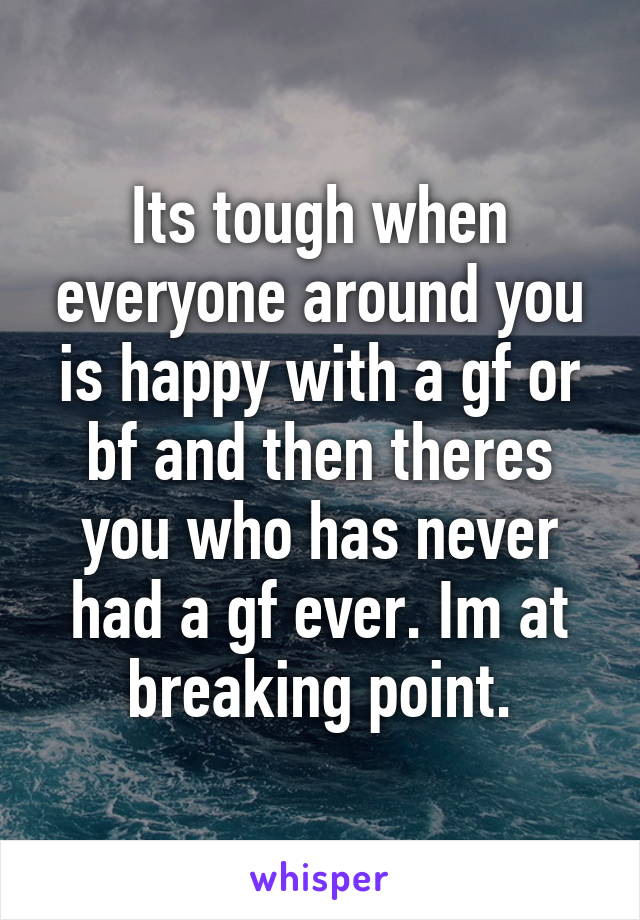 Its tough when everyone around you is happy with a gf or bf and then theres you who has never had a gf ever. Im at breaking point.