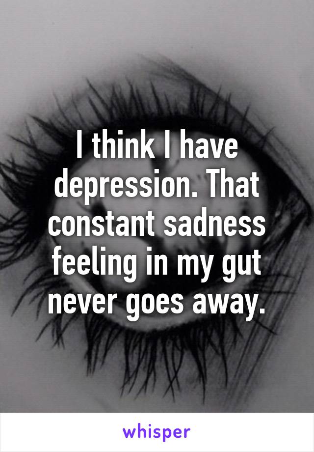 I think I have depression. That constant sadness feeling in my gut never goes away.