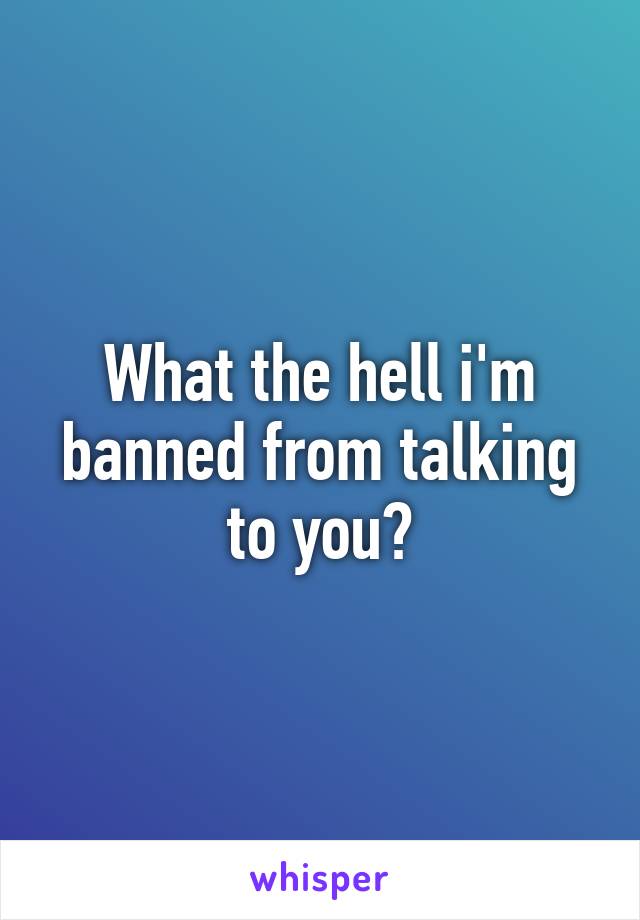 What the hell i'm banned from talking to you?