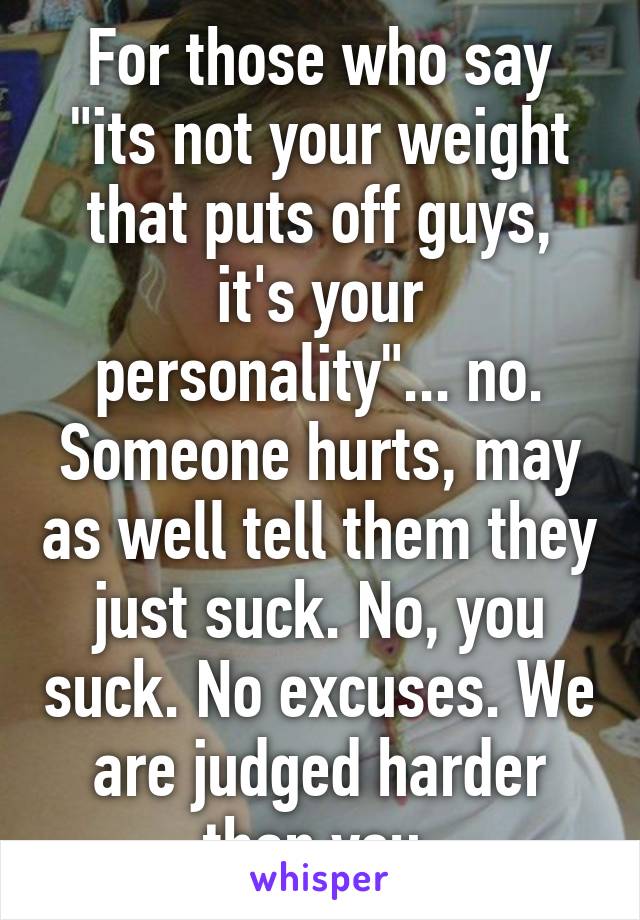 For those who say "its not your weight that puts off guys, it's your personality"... no. Someone hurts, may as well tell them they just suck. No, you suck. No excuses. We are judged harder than you.