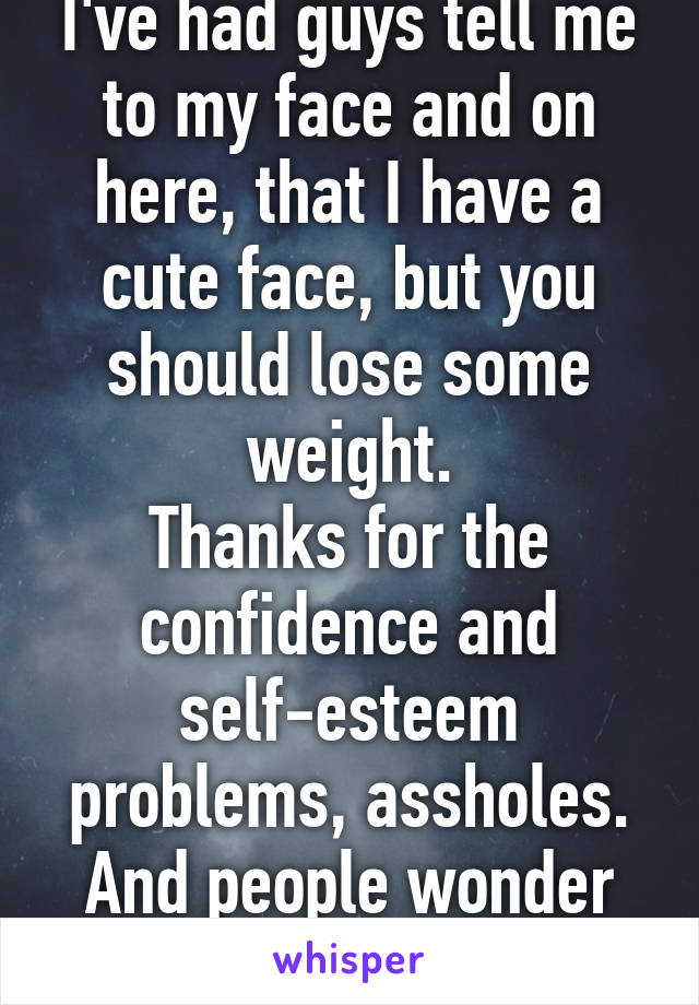 I've had guys tell me to my face and on here, that I have a cute face, but you should lose some weight.
Thanks for the confidence and self-esteem problems, assholes. And people wonder why I don't date