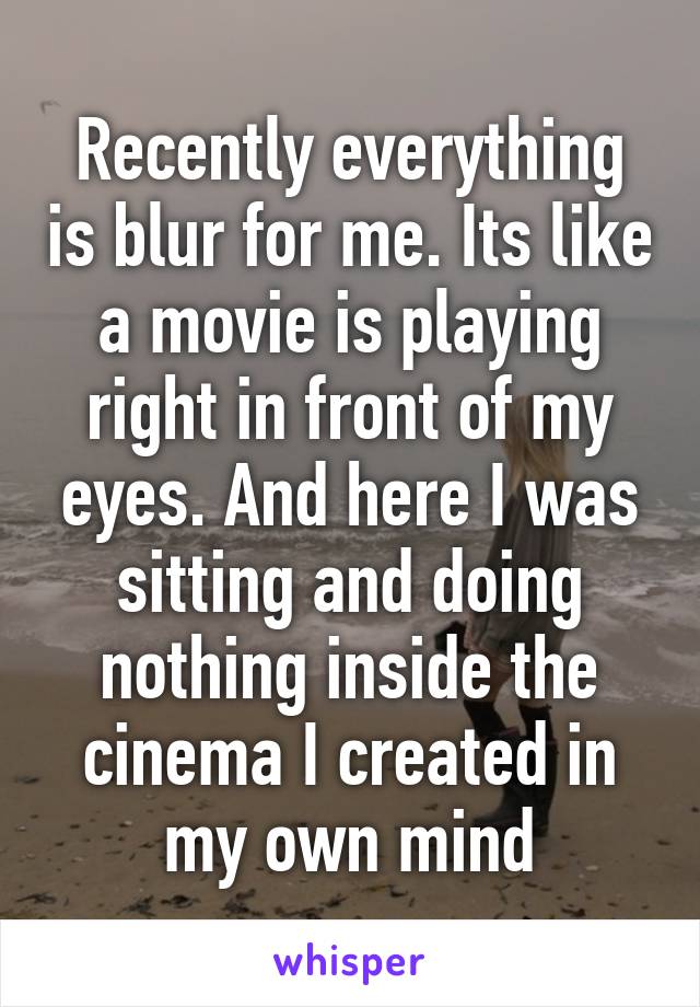 Recently everything is blur for me. Its like a movie is playing right in front of my eyes. And here I was sitting and doing nothing inside the cinema I created in my own mind