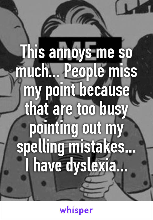 This annoys me so much... People miss my point because that are too busy pointing out my spelling mistakes...
I have dyslexia...