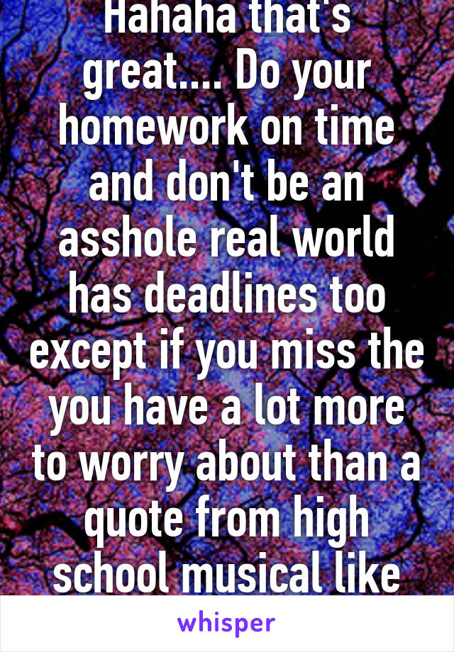 Hahaha that's great.... Do your homework on time and don't be an asshole real world has deadlines too except if you miss the you have a lot more to worry about than a quote from high school musical like finding a new job