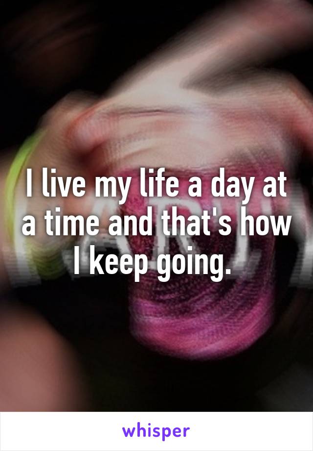 I live my life a day at a time and that's how I keep going. 