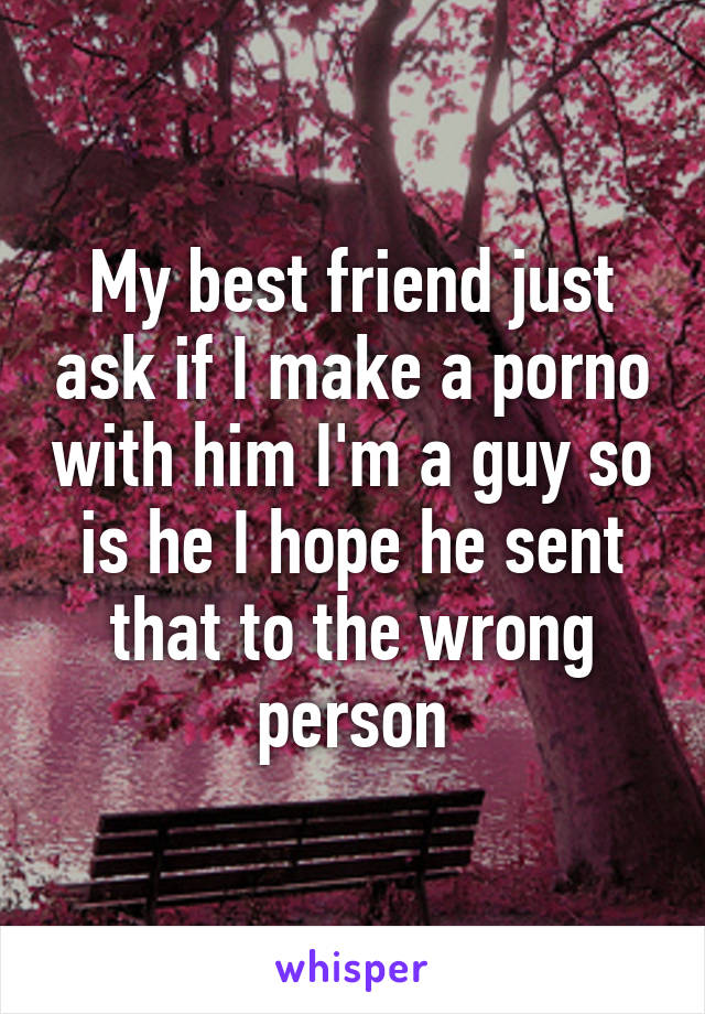 My best friend just ask if I make a porno with him I'm a guy so is he I hope he sent that to the wrong person