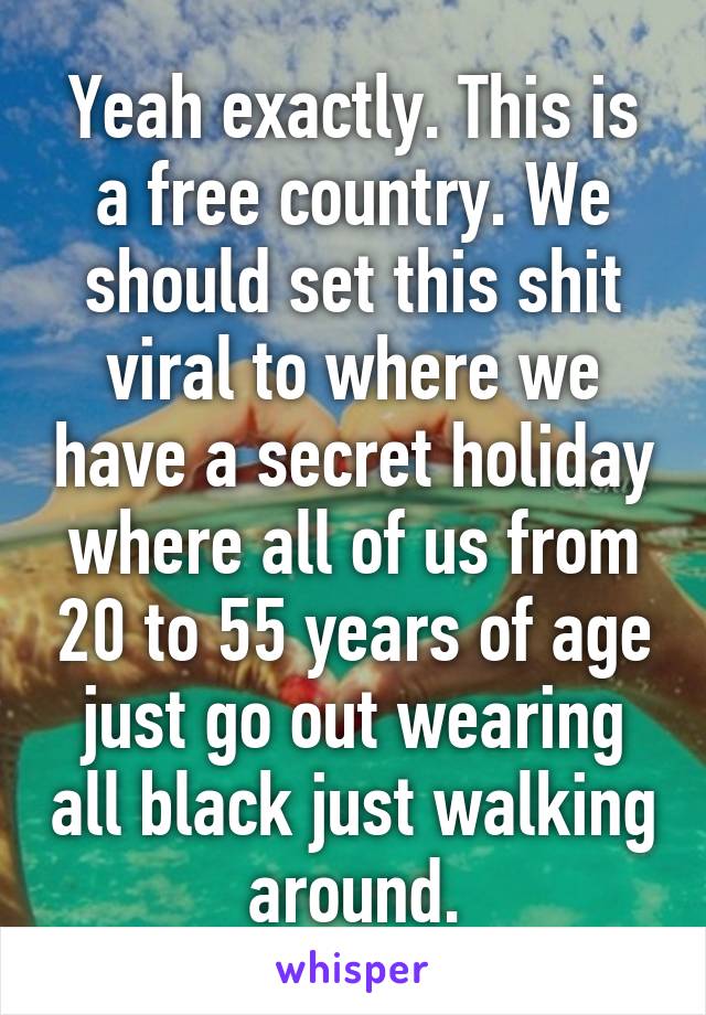 Yeah exactly. This is a free country. We should set this shit viral to where we have a secret holiday where all of us from 20 to 55 years of age just go out wearing all black just walking around.
