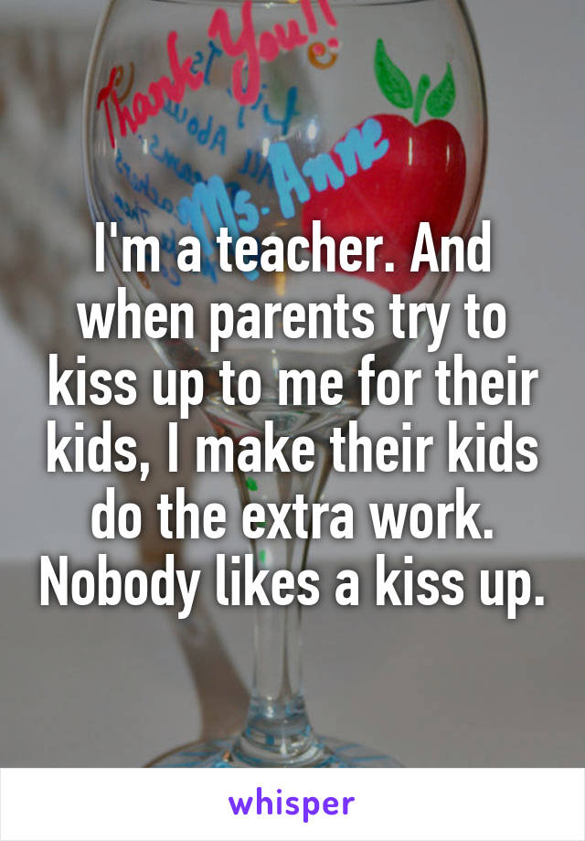 I'm a teacher. And when parents try to kiss up to me for their kids, I make their kids do the extra work. Nobody likes a kiss up.