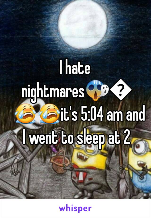 I hate nightmares😱😭😭😭it's 5:04 am and I went to sleep at 2