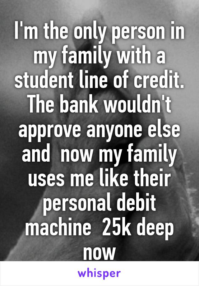 I'm the only person in my family with a student line of credit. The bank wouldn't approve anyone else and  now my family uses me like their personal debit machine  25k deep now