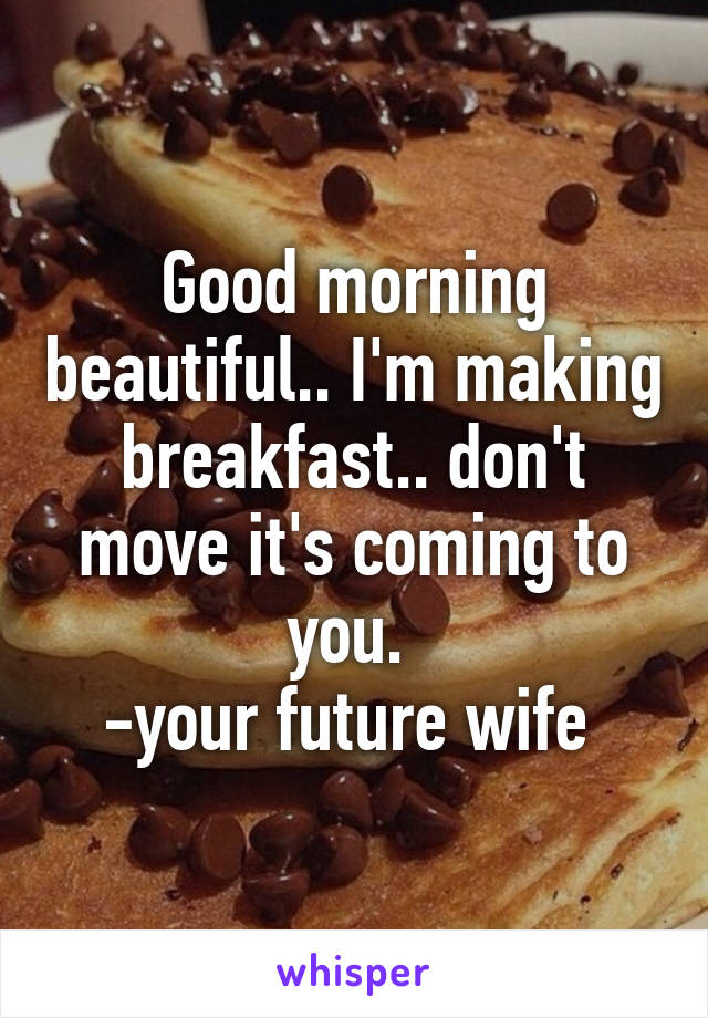 Good morning beautiful.. I'm making breakfast.. don't move it's coming to you. 
-your future wife 