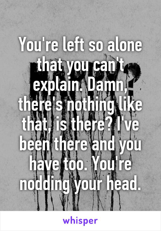 You're left so alone that you can't explain. Damn, there's nothing like that, is there? I've been there and you have too. You're nodding your head.