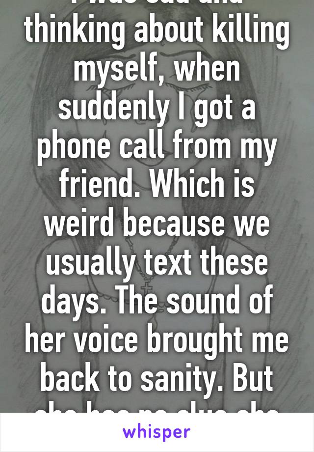 I was sad and thinking about killing myself, when suddenly I got a phone call from my friend. Which is weird because we usually text these days. The sound of her voice brought me back to sanity. But she has no clue she saved my life. 