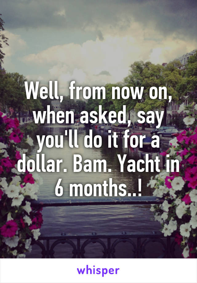 Well, from now on, when asked, say you'll do it for a dollar. Bam. Yacht in 6 months..!